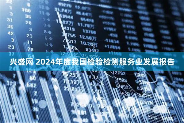 兴盛网 2024年度我国检验检测服务业发展报告