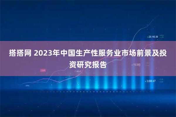 搭搭网 2023年中国生产性服务业市场前景及投资研究报告
