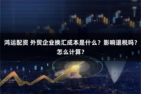 鸿运配资 外贸企业换汇成本是什么？影响退税吗？怎么计算？