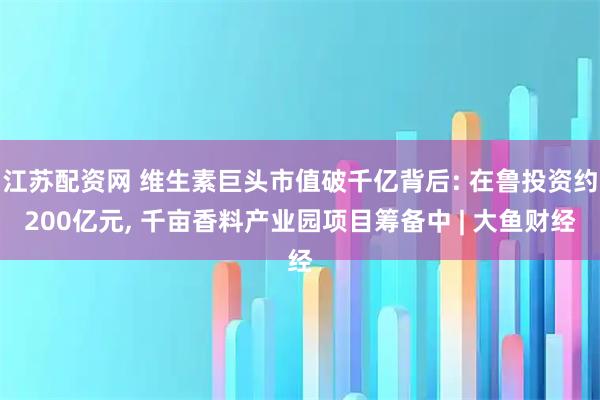 江苏配资网 维生素巨头市值破千亿背后: 在鲁投资约200亿元, 千亩香料产业园项目筹备中 | 大鱼财经