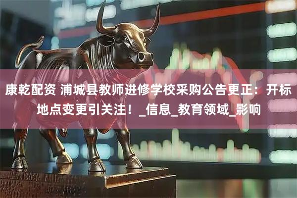 康乾配资 浦城县教师进修学校采购公告更正：开标地点变更引关注！_信息_教育领域_影响