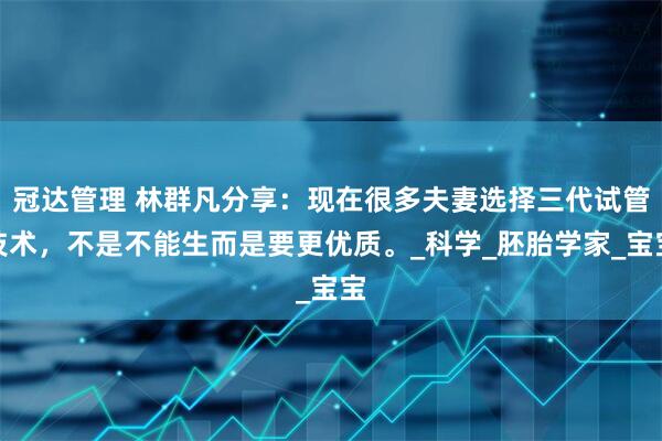 冠达管理 林群凡分享:现在很多夫妻选择三代试管技术,不是不能生而是要更优质。_科学_胚胎学家_宝宝