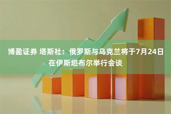 博盈证券 塔斯社：俄罗斯与乌克兰将于7月24日在伊斯坦布尔举行会谈