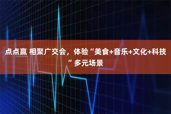 点点赢 相聚广交会，体验“美食+音乐+文化+科技”多元场景