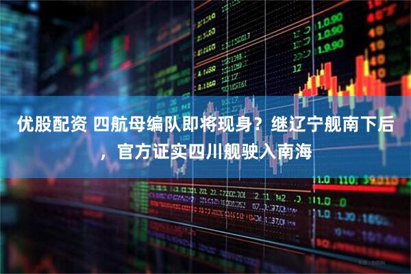 优股配资 四航母编队即将现身？继辽宁舰南下后，官方证实四川舰驶入南海