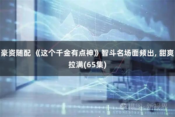 豪资随配 《这个千金有点神》智斗名场面频出, 甜爽拉满(65集)