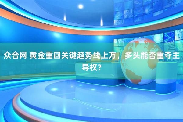 众合网 黄金重回关键趋势线上方，多头能否重夺主导权？